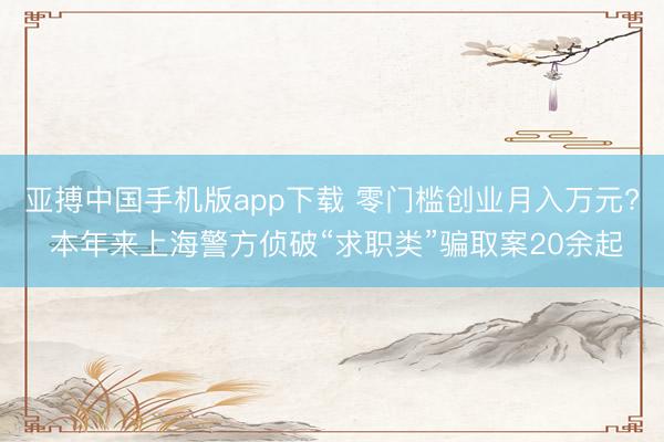 亚搏中国手机版app下载 零门槛创业月入万元? 本年来上海警方侦破“求职类”骗取案20余起