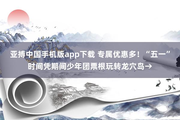 亚搏中国手机版app下载 专属优惠多！“五一”时间凭期间少年团票根玩转龙穴岛→