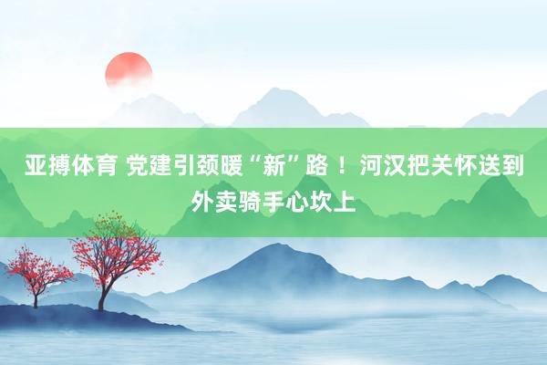 亚搏体育 党建引颈暖“新”路 ！河汉把关怀送到外卖骑手心坎上
