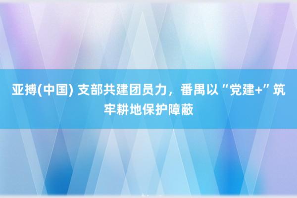 亚搏(中国) 支部共建团员力，番禺以“党建+”筑牢耕地保护障蔽