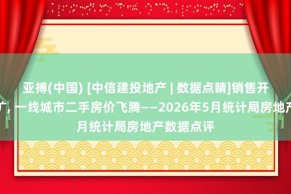 亚搏(中国) [中信建投地产 | 数据点睛]销售开工降幅走扩， 一线城市二手房价飞腾——2026年5月统计局房地产数据点评