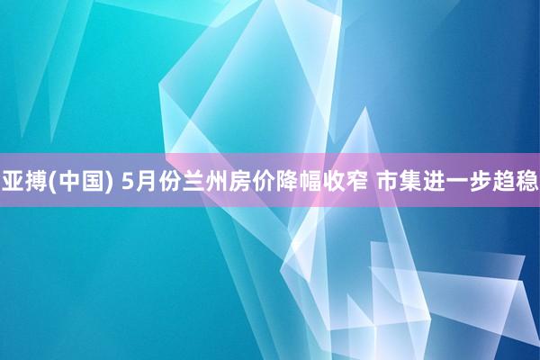 亚搏(中国) 5月份兰州房价降幅收窄 市集进一步趋稳