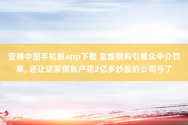 亚搏中国手机版app下载 富煌钢构引爆众中介罚单， 还让这家借账户花2亿多炒股的公司亏了
