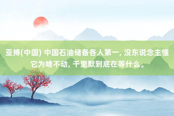 亚搏(中国) 中国石油储备各人第一, 没东说念主懂它为啥不动, 千里默到底在等什么。