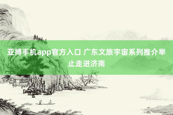亚搏手机app官方入口 广东文旅宇宙系列推介举止走进济南