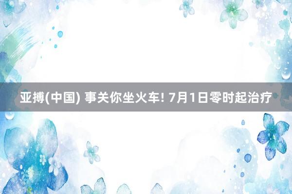 亚搏(中国) 事关你坐火车! 7月1日零时起治疗