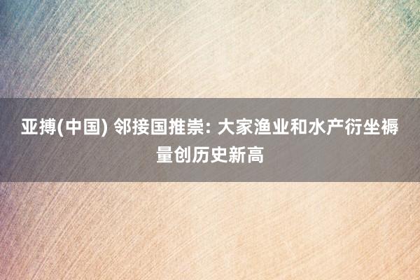 亚搏(中国) 邻接国推崇: 大家渔业和水产衍坐褥量创历史新高