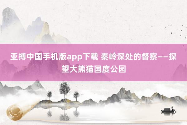 亚搏中国手机版app下载 秦岭深处的督察——探望大熊猫国度公园