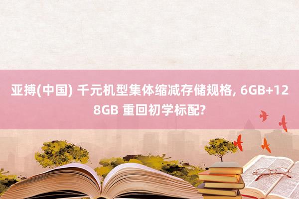 亚搏(中国) 千元机型集体缩减存储规格， 6GB+128GB 重回初学标配?