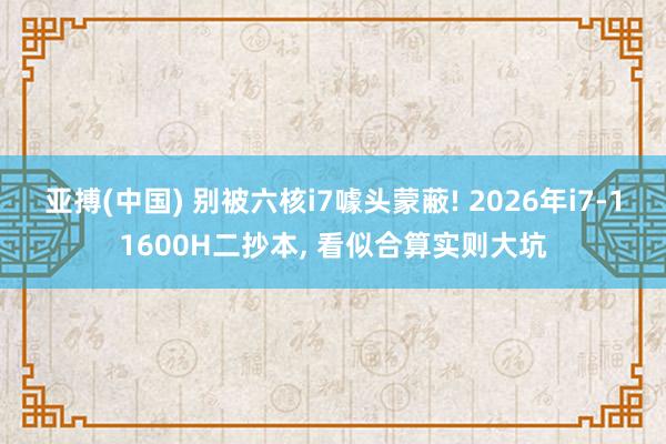 亚搏(中国) 别被六核i7噱头蒙蔽! 2026年i7-11600H二抄本， 看似合算实则大坑