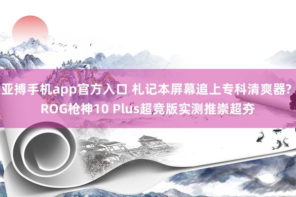 亚搏手机app官方入口 札记本屏幕追上专科清爽器? ROG枪神10 Plus超竞版实测推崇超夯