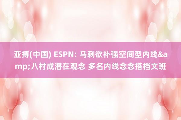 亚搏(中国) ESPN: 马刺欲补强空间型内线&八村成潜在观念 多名内线念念搭档文班