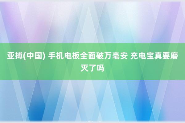 亚搏(中国) 手机电板全面破万毫安 充电宝真要磨灭了吗