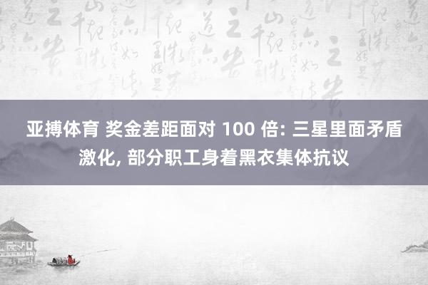 亚搏体育 奖金差距面对 100 倍: 三星里面矛盾激化, 部分职工身着黑衣集体抗议