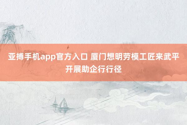 亚搏手机app官方入口 厦门想明劳模工匠来武平开展助企行行径